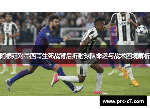 阿根廷对墨西哥生死战背后折射球队命运与战术困境解析 阿根廷对墨西哥生死战背后折射球队命运与战术困境解析