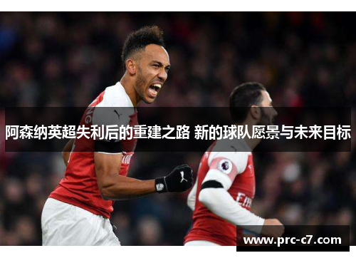 阿森纳英超失利后的重建之路 新的球队愿景与未来目标