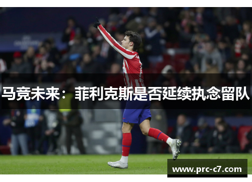 马竞未来:菲利克斯是否延续执念留队 马竞未来:菲利克斯是否延续执念留队