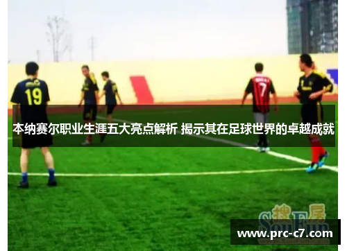 本纳赛尔职业生涯五大亮点解析 揭示其在足球世界的卓越成就