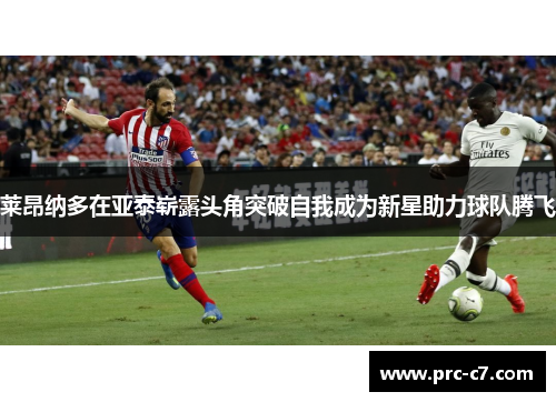 莱昂纳多在亚泰崭露头角突破自我成为新星助力球队腾飞