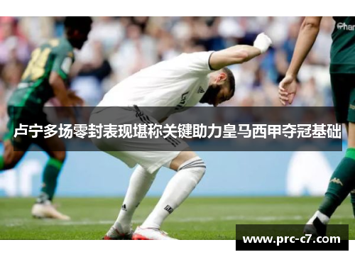 卢宁多场零封表现堪称关键助力皇马西甲夺冠基础 卢宁多场零封表现堪称关键助力皇马西甲夺冠基础