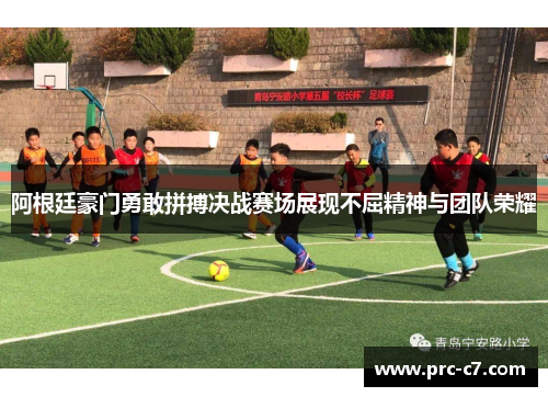 阿根廷豪门勇敢拼搏决战赛场展现不屈精神与团队荣耀