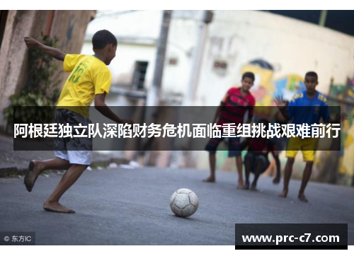 阿根廷独立队深陷财务危机面临重组挑战艰难前行